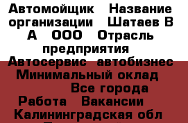 Автомойщик › Название организации ­ Шатаев В.А., ООО › Отрасль предприятия ­ Автосервис, автобизнес › Минимальный оклад ­ 25 000 - Все города Работа » Вакансии   . Калининградская обл.,Пионерский г.